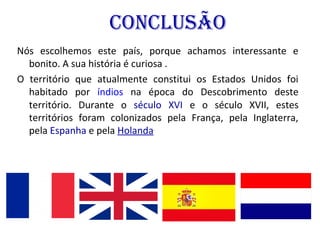 ConClusão
Nós escolhemos este país, porque achamos interessante e
bonito. A sua história é curiosa .
O território que atualmente constitui os Estados Unidos foi
habitado por índios na época do Descobrimento deste
território. Durante o século XVI e o século XVII, estes
territórios foram colonizados pela França, pela Inglaterra,
pela Espanha e pela Holanda.
 
