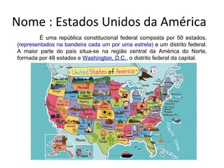 Nome : Estados Unidos da América
É uma república constitucional federal composta por 50 estados,
(representados na bandeira cada um por uma estrela) e um distrito federal.
A maior parte do país situa-se na região central da América do Norte,
formada por 48 estados e Washington, D.C., o distrito federal da capital.
 