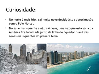 Curiosidade:
• No norte é mais frio , cai muita neve devido à sua aproximação
com o Polo Norte .
• No sul é mais quente e não cai neve, uma vez que esta zona da
América fica localizada junto da linha do Equador que é das
zonas mais quentes do planeta terra .
 