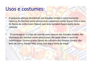 Usos e costumes:
• O pequeno almoço (breakfast) nos Estados Unidos é extremamente
calórico. As famílias norte-americanas costumam comer bacon frito e ovos.
Os flocos de milho (corn flakes) com leite também fazem parte desta
refeição.
• O hambúrguer é o tipo de comida mais comum dos Estados Unidos. No
churrasco das famílias norte-americanas não pode faltar a carne de
hambúrguer. Outros pratos típicos da culinária dos Estados Unidos são:
bolo de carne, frango frito, pizza, hot-dog e torta de maçã.
 