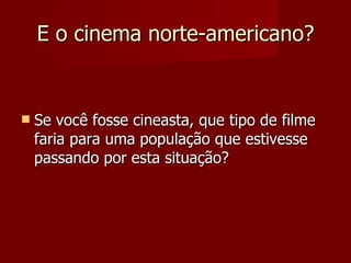 E o cinema norte-americano? Se você fosse cineasta, que tipo de filme faria para uma população que estivesse passando por esta situação? 