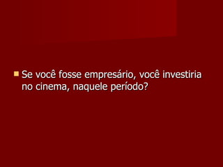 Se você fosse empresário, você investiria no cinema, naquele período? 