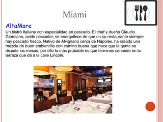 Miami
AltaMare
Un bistró Italiano con especialidad en pescado. El chef y dueño Claudio
Giordiano, avido pescador, se enorgullece de que en su restaurante siempre
hay pescado fresco. Nativo de Alvignano cerca de Nápoles, ha creado una
mezcla de buen ambientillo con comida buena que hace que la gente se
dispute las mesas, por ello lo más probable es que termines cenando en la
terraza que da a la calle Lincoln.
 