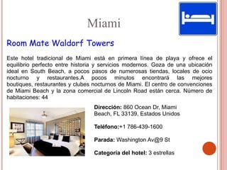 Miami
Room Mate Waldorf Towers
Este hotel tradicional de Miami está en primera línea de playa y ofrece el
equilibrio perfecto entre historia y servicios modernos. Goza de una ubicación
ideal en South Beach, a pocos pasos de numerosas tiendas, locales de ocio
nocturno y restaurantes.A pocos minutos encontrará las mejores
boutiques, restaurantes y clubes nocturnos de Miami. El centro de convenciones
de Miami Beach y la zona comercial de Lincoln Road están cerca. Número de
habitaciones: 44
                                 Dirección: 860 Ocean Dr, Miami
                                 Beach, FL 33139, Estados Unidos

                                 Teléfono:+1 786-439-1600

                                 Parada: Washington Av@9 St

                                 Categoría del hotel: 3 estrellas
 