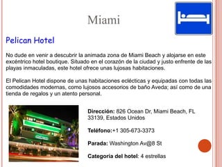 Miami
Pelican Hotel
No dude en venir a descubrir la animada zona de Miami Beach y alojarse en este
excéntrico hotel boutique. Situado en el corazón de la ciudad y justo enfrente de las
playas inmaculadas, este hotel ofrece unas lujosas habitaciones.

El Pelican Hotel dispone de unas habitaciones eclécticas y equipadas con todas las
comodidades modernas, como lujosos accesorios de baño Aveda; así como de una
tienda de regalos y un atento personal.


                                 Dirección: 826 Ocean Dr, Miami Beach, FL
                                 33139, Estados Unidos

                                 Teléfono:+1 305-673-3373

                                 Parada: Washington Av@8 St

                                 Categoría del hotel: 4 estrellas
 