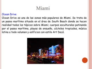 Miami
Ocean Drive
Ocean Drive es una de las zonas más populares de Miami. Se trata de
un paseo marítimo situado en el área de South Beach donde se hacen
realidad todos los tópicos sobre Miami; cuerpos esculturales patinando
por el paseo marítimo, playas de ensueño, cócteles tropicales, música
latina a todo volumen y edificios con estilo Art Decó.
 