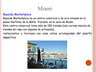 Miami
Bayside Marketplace
Bayside Marketplace es un centro comercial y de ocio situado en el
paseo marítimo de la Bahía Vizcaína, en la zona de Miami.
Este centro comercial tiene más de 150 tiendas (una curiosa mezcla de
tiendas de ropa con algunas de artesanía),
restaurantes y terrazas con unas vistas privilegiadas del puerto
deportivo
 
