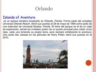 Orlando
Islands of Aventure
  .
 es un parque temático localizado en Orlando, Florida. Forma parte del complejo
Universal Orlando Resort. Abrió sus puertas el 28 de mayo de 1999 como parte de
una extensión de Universal Studios, Florida. El tema del parque es el de un viaje
de exploración, donde los invitados parten de un puerto principal para visitar cinco
islas, cada una teniendo su propio tema, pero siempre enfatizando la aventura.
Una sexta isla, basada en las películas de Harry Potter, abrió sus puertas en el
2010.
 