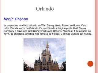 Orlando
Magic Kingdom
 .


es un parque temático ubicado en Walt Disney World Resort en Buena Vista
Lake, Florida, cerca de Orlando. Es coordinado y dirigido por la Walt Disney
Company a través de Walt Disney Parks and Resorts. Abierto el 1 de octubre de
1971, es el parque temático más famoso de Florida, y el más visitado del mundo.
 
