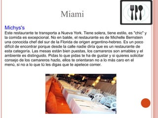 Miami
Michys's
Este restaurante te transporta a Nueva York. Tiene solera, tiene estilo, es "chic" y
la comida es excepcional. No en balde, el restaurante es de Michelle Bernstein
una conocida chef del sur de la Florida de origen argentino-hebreo. Es un poco
difícil de encontrar porque desde la calle nadie diría que es un restaurante de
esta categoría. Las mesas están bien puestas, los camareros son amables y el
ambiente es distinguido. Pidas lo que pidas te ha de gustar y si quieres solicitar
consejo de los camareros hazlo, ellos te orientaran no a lo más caro en el
menú, si no a lo que tú les digas que te apetece comer.
 