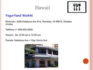 Hawaii
Yogurtland Waikiki
Dirección: 2490 Kalakaua Ave #1a, Honolulu, HI 96815, Estados
Unidos

Teléfono:+1 808-922-2626

Horario: De 10:00 am a 12:00 am

Parada: Kalakaua Ave + Opp Uluniu Ave
 