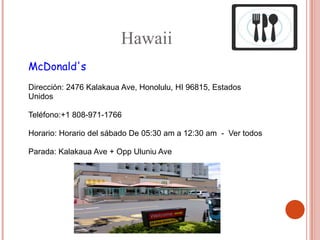 Hawaii
McDonald's
Dirección: 2476 Kalakaua Ave, Honolulu, HI 96815, Estados
Unidos

Teléfono:+1 808-971-1766

Horario: Horario del sábado De 05:30 am a 12:30 am - Ver todos

Parada: Kalakaua Ave + Opp Uluniu Ave
 
