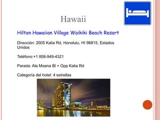 Hawaii
Hilton Hawaiian Village Waikiki Beach Resort

Dirección: 2005 Kalia Rd, Honolulu, HI 96815, Estados
Unidos

Teléfono:+1 808-949-4321

Parada: Ala Moana Bl + Opp Kalia Rd

Categoría del hotel: 4 estrellas
 