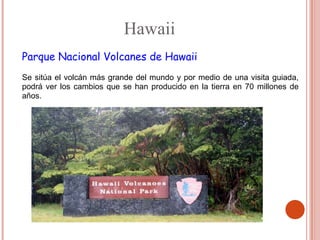 Hawaii
Parque Nacional Volcanes de Hawaii
Se sitúa el volcán más grande del mundo y por medio de una visita guiada,
podrá ver los cambios que se han producido en la tierra en 70 millones de
años.
 