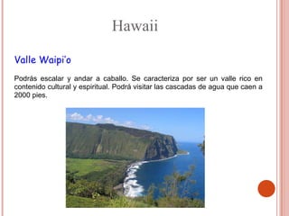 Hawaii

Valle Waipi’o
Podrás escalar y andar a caballo. Se caracteriza por ser un valle rico en
contenido cultural y espiritual. Podrá visitar las cascadas de agua que caen a
2000 pies.
 