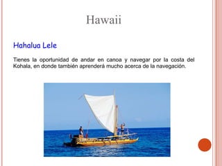 Hawaii
Hahalua Lele
Tienes la oportunidad de andar en canoa y navegar por la costa del
Kohala, en donde también aprenderá mucho acerca de la navegación.
 