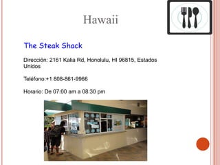 Hawaii

The Steak Shack
Dirección: 2161 Kalia Rd, Honolulu, HI 96815, Estados
Unidos

Teléfono:+1 808-861-9966

Horario: De 07:00 am a 08:30 pm
 
