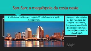 San-San: a megalópole da costa oeste
4 milhões de habitantes, mais de 17 milhões na sua região
metropolitana
Formada pelas cidades
de San Francisco, San
Diego e Sacramento,
forma uma megalópole
dinâmica denominada
San-San (San Francisco
+ San Diego).
Pôr do sol em
San Diego
 