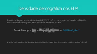 Densidade demográfica nos EUA
Em virtude da grande extensão territorial (9.371.219 km²), a quarta maior do mundo, os EUA têm
baixa densidade demográfica, em torno de 34 habitantes por Km².
𝐷𝑒𝑛𝑠𝑖. 𝐷𝑒𝑚𝑜𝑔. =
𝑃𝑜𝑝.
Á𝑟𝑒𝑎
=
326 879 965 ℎ𝑎𝑏𝑖𝑡𝑎𝑛𝑡𝑒𝑠
9 371 219 𝐾𝑚²
= 34,88 hab./km²
A região mais populosa é a Nordeste, junto aos Grandes Lagos (área de ocupação inicial no período colonial).
 