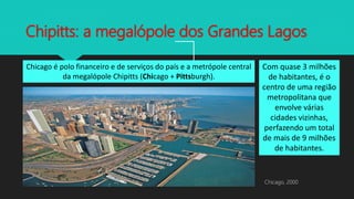 Chipitts: a megalópole dos Grandes Lagos
Chicago é polo financeiro e de serviços do país e a metrópole central
da megalópole Chipitts (Chicago + Pittsburgh).
Com quase 3 milhões
de habitantes, é o
centro de uma região
metropolitana que
envolve várias
cidades vizinhas,
perfazendo um total
de mais de 9 milhões
de habitantes.
Chicago, 2000
 