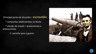 -Principal ponto de discórdia = escravidão
* campanhas abolicionistas no Norte
* eleição de Lincoln = protecionista e
antiescravista
 caminho para a guerra
 