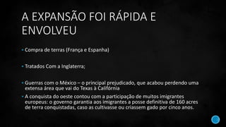 A EXPANSÃO FOI RÁPIDA E
ENVOLVEU
 Compra de terras (França e Espanha)
 Tratados Com a Inglaterra;
 Guerras com o México – o principal prejudicado, que acabou perdendo uma
extensa área que vai do Texas à Califórnia
 A conquista do oeste contou com a participação de muitos imigrantes
europeus: o governo garantia aos imigrantes a posse definitiva de 160 acres
de terra conquistadas, caso as cultivasse ou criassem gado por cinco anos.
 