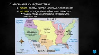 DUAS FORMAS DE AQUISIÇÃO DE TERRAS:
1 – PACÍFICA = COMPRAS E CESSÕES = LOUISIANA, FLÓRIDA, OREGON
2 – VIOLENTA = MATANÇA E APROPRIAÇÃO = ÍNDIOS E MEXICANOS
* TEXAS, CALIFÓRNIA, COLORADO, NOVO MÉXICO, NEVADA,
UTAH E ARIZONA
 