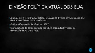 DIVISÃO POLÍTICA ATUAL DOS EUA
 Atualmente, o território dos Estados Unidos está dividido em 50 estados. Dois
deles não estão em terras contínuas:
 O Alasca (Comprado da Rússia em 1867)
 O arquipélago do Havaí (anexado em 1898) depois da derrubada da
monarquia nativa cinco anos.
 