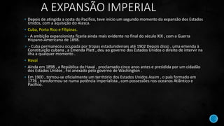 A EXPANSÃO IMPERIAL
 Depois de atingida a costa do Pacífico, teve início um segundo momento da expansão dos Estados
Unidos, com a aquisição do Alasca.
 Cuba, Porto Rico e Fílipinas.
- A ambição expansionista ficaria ainda mais evidente no final do século XIX , com a Guerra
Hispano-Americana de 1898.
 - Cuba permaneceu ocupada por tropas estadunidenses até 1902 Depois disso , uma emenda à
Constituição cubana , a Emenda Platt , deu ao governo dos Estados Unidos o direito de intervir na
ilha a qualquer momento .
 Havaí
 Ainda em 1898 , a República do Havaí , proclamado cinco anos antes e presidida por um cidadão
dos Estados Unidos , Foi anexado pelo governo de Washington .
 Em 1900 , tornou-se oficialmente um território dos Estados Unidos Assim , o país formado em
1776 , transformou-se numa potência imperialista , com possessões nos oceanos Atlântico e
Pacífico.
 
