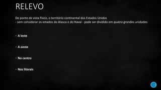 RELEVO
 A leste
 A oeste
 No centro
 Nos litorais
Do ponto de vista físico, o território continental dos Estados Unidos
- sem considerar os estados do Alasca e do Havaí - pode ser dividido em quatro grandes unidades
 