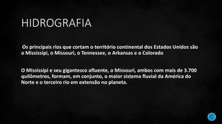 HIDROGRAFIA
Os principais rios que cortam o território continental dos Estados Unidos são
o Mississípi, o Missouri, o Tennessee, o Arkansas e o Colorado
O Mississípi e seu gigantesco afluente, o Missouri, ambos com mais de 3.700
quilômetros, formam, em conjunto, o maior sistema fluvial da América do
Norte e o terceiro rio em extensão no planeta.
 