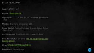 DADOS PRINCIPAIS
Área: 9.372.614 km²
Capital: Washington DC
População: 320,2 milhões de habitantes (estimativa
2015)
Moeda: dólar norte-americano ( USD )
Nome Oficial: Estados Unidos da América (United States
of American).
Nacionalidade: norte-americana ou estadunidense
Data Nacional: 4 de julho (Dia da Independência dos
Estados Unidos).
Hino: HINO DOS ESTADOS UNIDOS
Presidente: Barack Obama
 