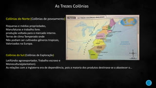 Colônias do Norte:(Colônias de povoamento)
Pequenas e médias propriedades,
Manufaturas e trabalho livre.
produção voltada para o mercado interno.
Terras de clima Temperado onde
Não podiam ser cultivados gêneros tropicais,
Valorizados na Europa.
Colônias do Sul:(Colônias de Exploração)
Latifúndio agroexportador, Trabalho escravo e
Monocultura(plantation).
As relações com a Inglaterra era de dependência, pois a maioria dos produtos destinava-se a abastecer o...
As Trezes Colônias
 