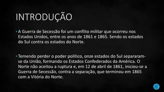 INTRODUÇÃO
A Guerra de Secessão foi um conflito militar que ocorreu nos
Estados Unidos, entre os anos de 1861 e 1865. Sendo os estados
do Sul contra os estados do Norte.
Temendo perder o poder político, onze estados do Sul separaram-
se da União, formando os Estados Confederados da América. O
Norte não aceitou a ruptura e, em 12 de abril de 1861, iniciou-se a
Guerra de Secessão, contra a separação, que terminou em 1865
com a Vitória do Norte.
 