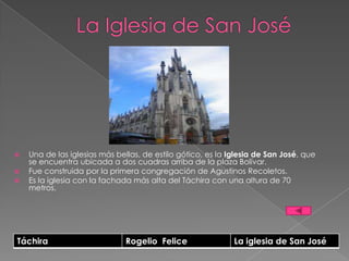    Una de las iglesias más bellas, de estilo gótico, es la Iglesia de San José, que
    se encuentra ubicada a dos cuadras arriba de la plaza Bolívar.
   Fue construida por la primera congregación de Agustinos Recoletos.
   Es la iglesia con la fachada más alta del Táchira con una altura de 70
    metros.




Táchira                        Rogelio Felice                La iglesia de San José
 