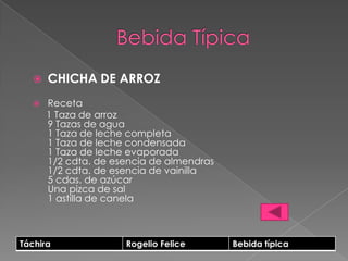    CHICHA DE ARROZ
      Receta
       1 Taza de arroz
       9 Tazas de agua
       1 Taza de leche completa
       1 Taza de leche condensada
       1 Taza de leche evaporada
       1/2 cdta. de esencia de almendras
       1/2 cdta. de esencia de vainilla
       5 cdas. de azúcar
       Una pizca de sal
       1 astilla de canela



Táchira               Rogelio Felice       Bebida típica
 