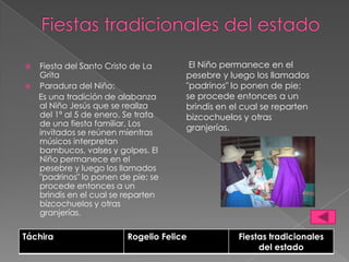    Fiesta del Santo Cristo de La       El Niño permanece en el
    Grita                              pesebre y luego los llamados
   Paradura del Niño:                 "padrinos" lo ponen de pie;
    Es una tradición de alabanza       se procede entonces a un
    al Niño Jesús que se realiza       brindis en el cual se reparten
    del 1º al 5 de enero. Se trata     bizcochuelos y otras
    de una fiesta familiar. Los
                                       granjerías.
    invitados se reúnen mientras
    músicos interpretan
    bambucos, valses y golpes. El
    Niño permanece en el
    pesebre y luego los llamados
    "padrinos" lo ponen de pie; se
    procede entonces a un
    brindis en el cual se reparten
    bizcochuelos y otras
    granjerías.

Táchira                   Rogelio Felice           Fiestas tradicionales
                                                        del estado
 