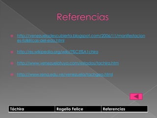    http://venezueladescubierta.blogspot.com/2006/11/manifestacion
    es-folklricas-del-edo.html

   http://es.wikipedia.org/wiki/T%C3%A1chira

   http://www.venezuelatuya.com/estados/tachira.htm

   http://www.rena.edu.ve/venezuela/tachgeo.html




Táchira                Rogelio Felice           Referencias
 