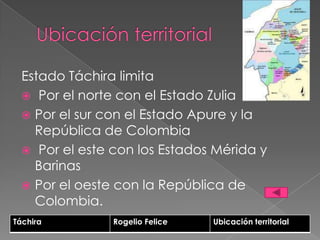 Estado Táchira limita
   Por el norte con el Estado Zulia
   Por el sur con el Estado Apure y la
    República de Colombia
   Por el este con los Estados Mérida y
    Barinas
   Por el oeste con la República de
    Colombia.
Táchira         Rogelio Felice   Ubicación territorial
 