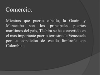 Comercio.
Mientras que puerto cabello, la Guaira y
Maracaibo son los principales puertos
marítimos del país, Táchira se ha convertido en
el mas importante puerto terrestre de Venezuela
por su condición de estado limítrofe con
Colombia.
 