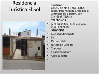 Residencia           Dirección:
                       Calle 5 bis N° 3-126 El Lobo,
Turística El Sol       sector Paramillo,Bajando por el
                       Gimnasio de Balonm. San
                       Cristóbal. Táchira
                       TELÉFONOS
                   •   (276)6114230 (414) 7131763
                       (416) 8757576
                       SERVICIOS
                   •   Aire acondicionado
                   •   TV
                   •   TV por cable
                   •   Tarjeta de Crédito
                   •   Cheques
                   •   Estacionamiento
                   •   Agua caliente
                   •
 
