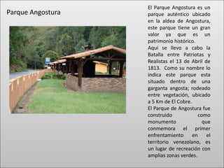El Parque Angostura es un
Parque Angostura   parque auténtico ubicado
                   en la aldea de Angostura,
                   este parque tiene un gran
                   valor ya que es un
                   patrimonio histórico.
                   Aquí se llevo a cabo la
                   Batalla entre Patriotas y
                   Realistas el 13 de Abril de
                   1813. Como su nombre lo
                   indica este parque esta
                   situado dentro de una
                   garganta angosta; rodeado
                   entre vegetación, ubicado
                   a 5 Km de El Cobre.
                   El Parque de Angostura fue
                   construido            como
                   monumento               que
                   conmemora el primer
                   enfrentamiento      en    el
                   territorio venezolano, es
                   un lugar de recreación con
                   amplias zonas verdes.
 