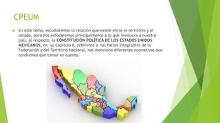 CPEUM
 En este tema, estudiaremos la relación que existe entre el territorio y el
estado, pero nos enfocaremos principalmente a lo que involucra a nuestro
país, al respecto, la CONSTITUCIÓN POLÍTICA DE LOS ESTADOS UNIDOS
MEXICANOS, en su Capítulo II, referente a las Partes Integrantes de la
Federación y del Territorio Nacional, nos menciona diferentes normativas que
tendremos que tomar en cuenta.
 