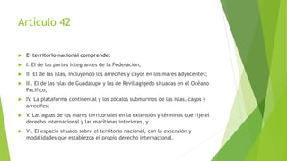 Artículo 42
 El territorio nacional comprende:
 I. El de las partes integrantes de la Federación;
 II. El de las islas, incluyendo los arrecifes y cayos en los mares adyacentes;
 III. El de las islas de Guadalupe y las de Revillagigedo situadas en el Océano
Pacifico;
 IV. La plataforma continental y los zócalos submarinos de las islas, cayos y
arrecifes;
 V. Las aguas de los mares territoriales en la extensión y términos que fije el
derecho internacional y las marítimas interiores, y
 VI. El espacio situado sobre el territorio nacional, con la extensión y
modalidades que establezca el propio derecho internacional.
 