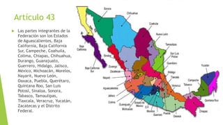 Artículo 43
 Las partes integrantes de la
Federación son los Estados
de Aguascalientes, Baja
California, Baja California
Sur, Campeche, Coahuila,
Colima, Chiapas, Chihuahua,
Durango, Guanajuato,
Guerrero, Hidalgo, Jalisco,
México, Michoacán, Morelos,
Nayarit, Nuevo León,
Oaxaca, Puebla, Querétaro,
Quintana Roo, San Luis
Potosí, Sinaloa, Sonora,
Tabasco, Tamaulipas,
Tlaxcala, Veracruz, Yucatán,
Zacatecas y el Distrito
Federal.
 