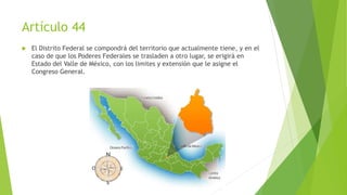Artículo 44
 El Distrito Federal se compondrá del territorio que actualmente tiene, y en el
caso de que los Poderes Federales se trasladen a otro lugar, se erigirá en
Estado del Valle de México, con los limites y extensión que le asigne el
Congreso General.
 