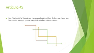 Artículo 45
 Los Estados de la Federación conservan la extensión y límites que hasta hoy
han tenido, siempre que no haya dificultad en cuanto a estos.
 