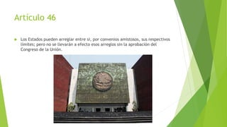 Artículo 46
 Los Estados pueden arreglar entre si, por convenios amistosos, sus respectivos
límites; pero no se llevarán a efecto esos arreglos sin la aprobación del
Congreso de la Unión.
 