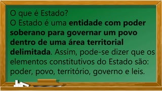 O que é Estado?
O Estado é uma entidade com poder
soberano para governar um povo
dentro de uma área territorial
delimitada. Assim, pode-se dizer que os
elementos constitutivos do Estado são:
poder, povo, território, governo e leis.
