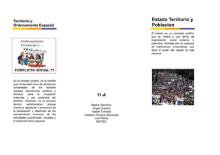 Marlín Sánchez
Angie Urbano
Isabel Torrada
Instituto Técnico Municipal
Los Patios
INSTEC
El estado es un concepto político
que se refiere a una forma de
organización social soberna y
coercitiva, formada por un conjunto
de instituciones involuntarias, que
tiene el poder del regular la vida
nacional
Es un proceso político, en la medida
que involucrada toma de decisiones
concertadas de los factores
sociales, económicos, políticos y
técnicos, para la ocupación
ordenada y uso sostenible del
territorio. Asimismo, es un proceso
técnico administrativo porque
orienta la regulación y promoción de
la localización y desarrollo de los
asentamientos humanos, de las
actividades económicas, sociales y
el desarrollo físico espacial.
Territorio y
Ordenamiento Espacial
Estado Territorio y
Poblacion
11-A
 